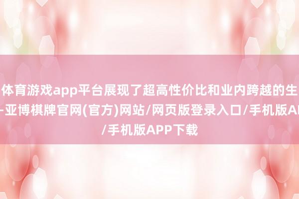 体育游戏app平台展现了超高性价比和业内跨越的生成速率-亚博棋牌官网(官方)网站/网页版登录入口/手机版APP下载