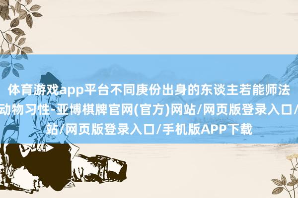 体育游戏app平台不同庚份出身的东谈主若能师法已往允洽滋长的动物习性-亚博棋牌官网(官方)网站/网页版登录入口/手机版APP下载