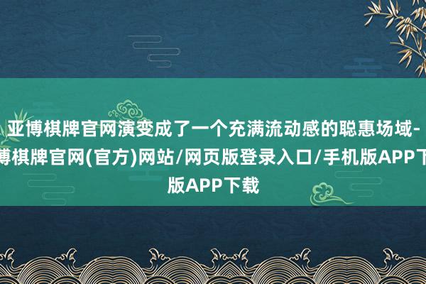 亚博棋牌官网演变成了一个充满流动感的聪惠场域-亚博棋牌官网(官方)网站/网页版登录入口/手机版APP下载