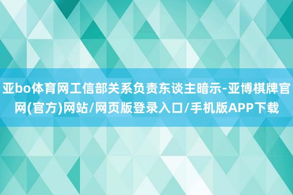 亚bo体育网工信部关系负责东谈主暗示-亚博棋牌官网(官方)网站/网页版登录入口/手机版APP下载