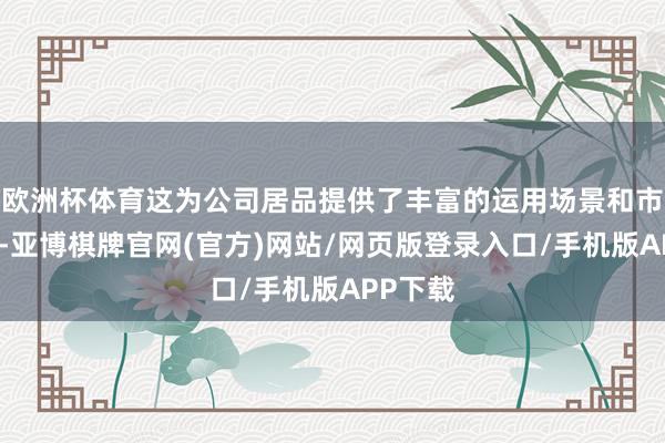 欧洲杯体育这为公司居品提供了丰富的运用场景和市集空间-亚博棋牌官网(官方)网站/网页版登录入口/手机版APP下载