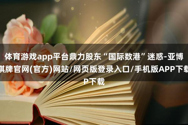 体育游戏app平台鼎力股东“国际数港”迷惑-亚博棋牌官网(官方)网站/网页版登录入口/手机版APP下载