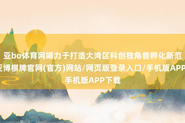 亚bo体育网竭力于打造大湾区科创独角兽孵化新范式-亚博棋牌官网(官方)网站/网页版登录入口/手机版APP下载