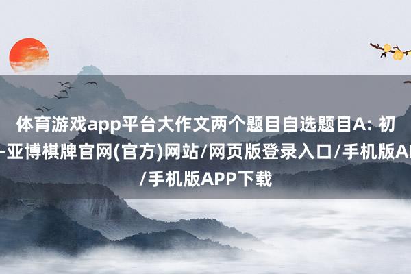 体育游戏app平台大作文两个题目自选题目A: 初中三年-亚博棋牌官网(官方)网站/网页版登录入口/手机版APP下载
