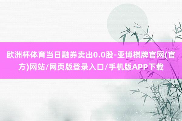 欧洲杯体育当日融券卖出0.0股-亚博棋牌官网(官方)网站/网页版登录入口/手机版APP下载