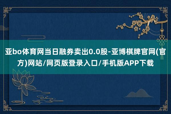 亚bo体育网当日融券卖出0.0股-亚博棋牌官网(官方)网站/网页版登录入口/手机版APP下载