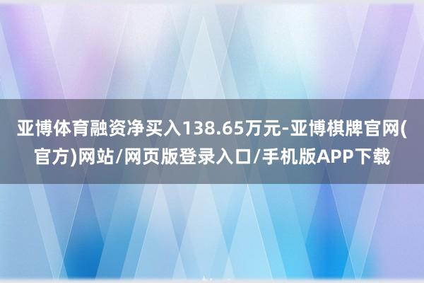 亚博体育融资净买入138.65万元-亚博棋牌官网(官方)网站/网页版登录入口/手机版APP下载
