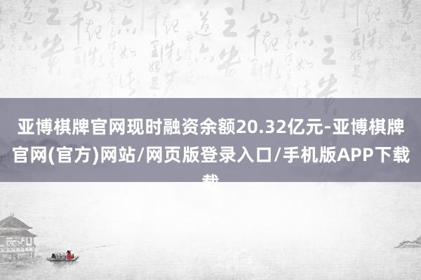 亚博棋牌官网现时融资余额20.32亿元-亚博棋牌官网(官方)网站/网页版登录入口/手机版APP下载
