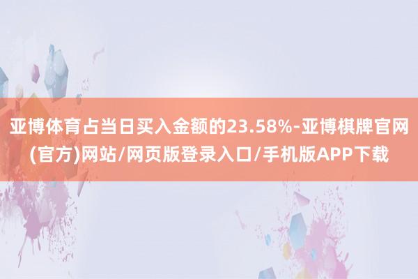 亚博体育占当日买入金额的23.58%-亚博棋牌官网(官方)网站/网页版登录入口/手机版APP下载