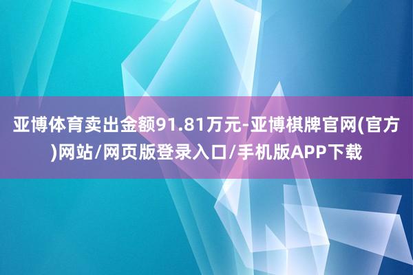 亚博体育卖出金额91.81万元-亚博棋牌官网(官方)网站/网页版登录入口/手机版APP下载