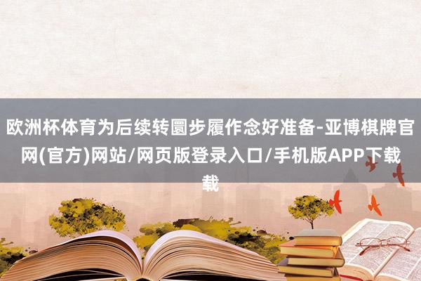 欧洲杯体育为后续转圜步履作念好准备-亚博棋牌官网(官方)网站/网页版登录入口/手机版APP下载